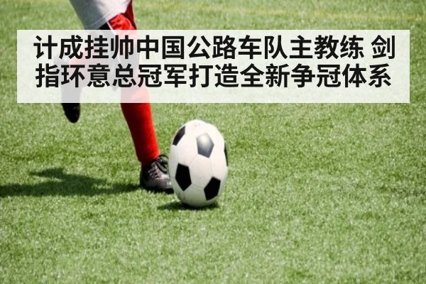 计成挂帅中国公路车队主教练 剑指环意总冠军打造全新争冠体系