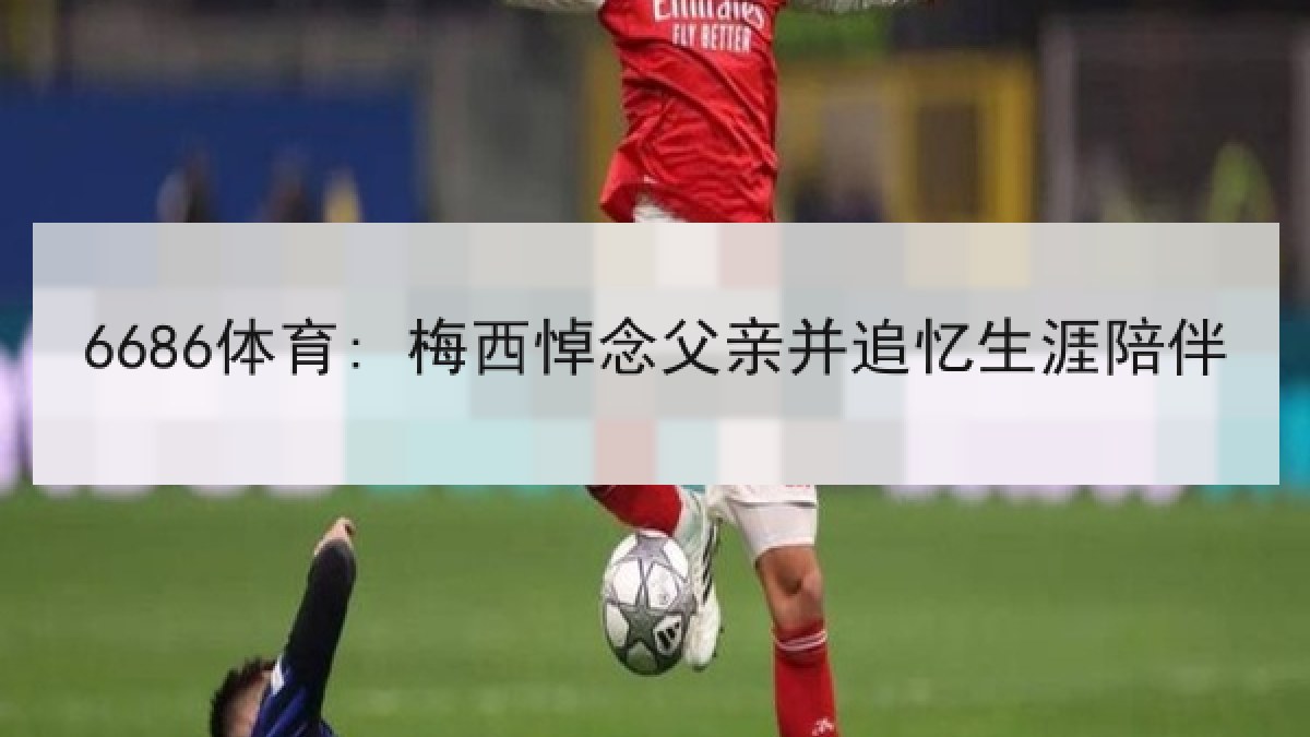6686体育: 梅西悼念父亲并追忆生涯陪伴