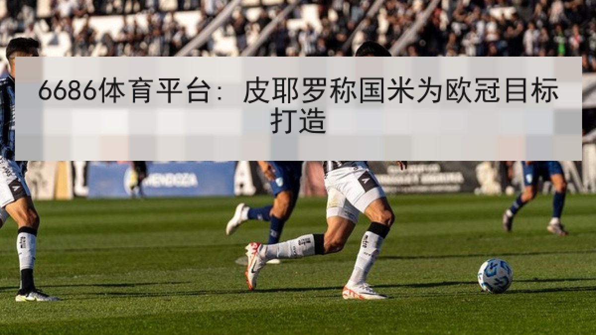 6686体育平台: 皮耶罗称国米为欧冠目标打造