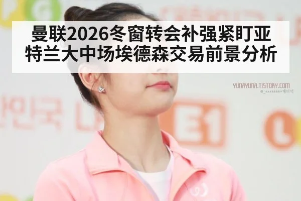 曼联2026冬窗转会补强紧盯亚特兰大中场埃德森交易前景分析